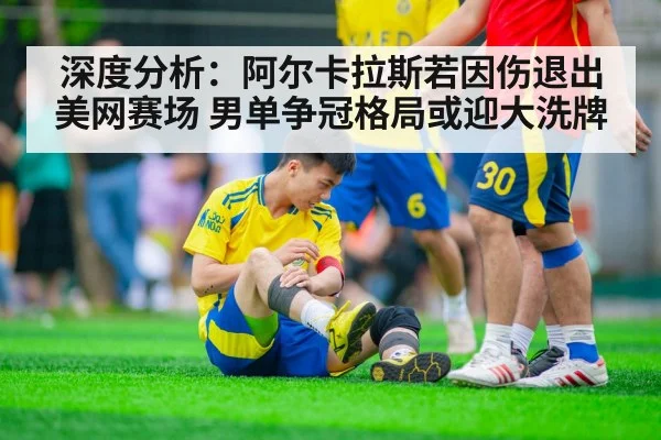 深度分析：阿尔卡拉斯若因伤退出美网赛场 男单争冠格局或迎大洗牌