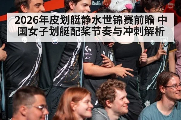 2026年皮划艇静水世锦赛前瞻 中国女子划艇配桨节奏与冲刺解析 - jiuyouhui