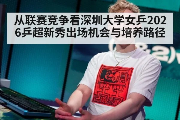从联赛竞争看深圳大学女乒2026乒超新秀出场机会与培养路径（jiuyouhui）