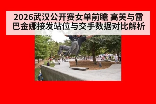 2026武汉公开赛女单前瞻 高芙与雷巴金娜接发站位与交手数据对比解析