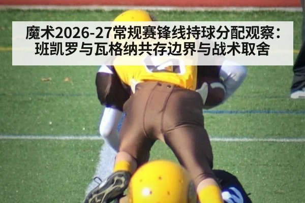 魔术2026-27常规赛锋线持球分配观察：班凯罗与瓦格纳共存边界与战术取舍