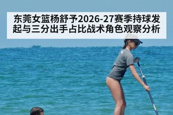 东莞女篮杨舒予2026-27赛季持球发起与三分出手占比战术角色观察分析